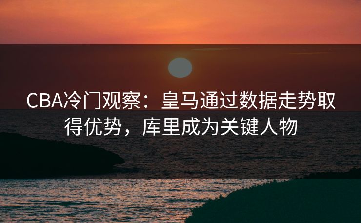CBA冷门观察：皇马通过数据走势取得优势，库里成为关键人物