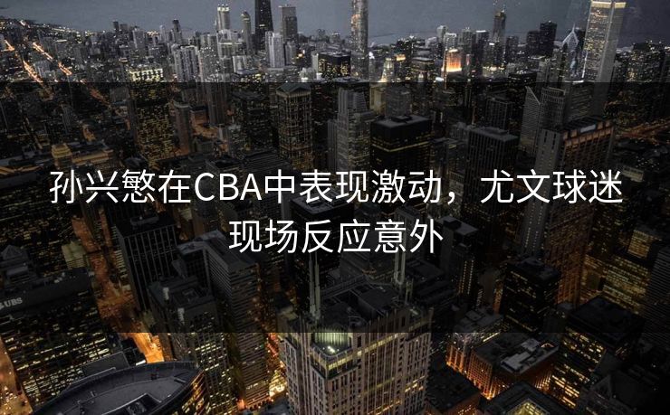 孙兴慜在CBA中表现激动，尤文球迷现场反应意外