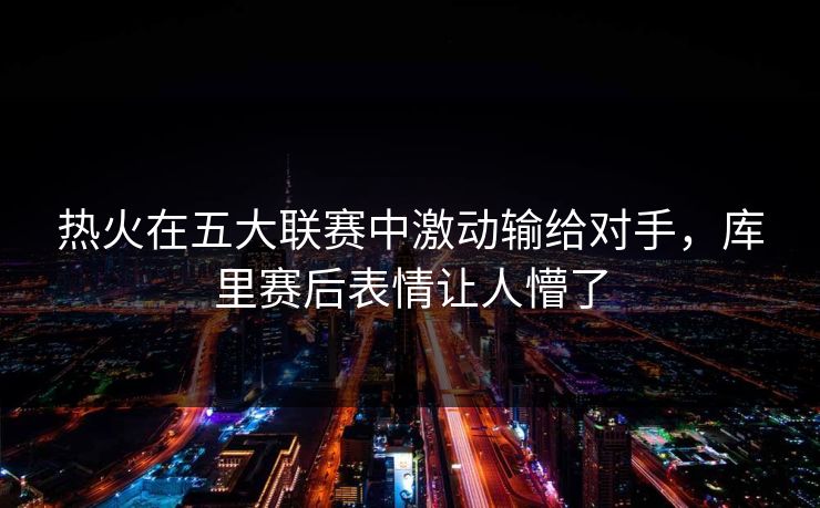 热火在五大联赛中激动输给对手，库里赛后表情让人懵了