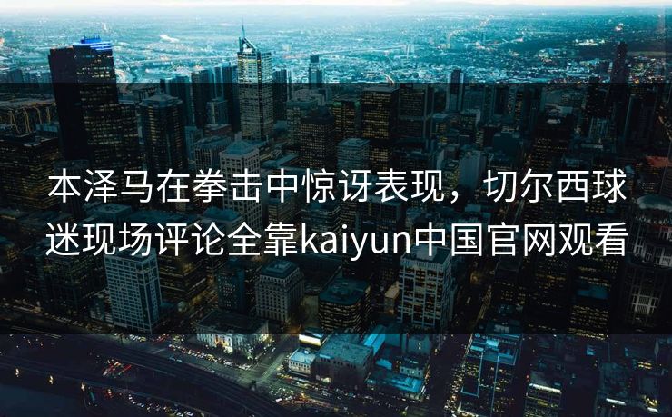 本泽马在拳击中惊讶表现,切尔西球迷现场评论全靠kaiyun中国官网观看 本泽马在拳击中惊讶表现,切尔西球迷现场评论全靠kaiyun中国官网观看