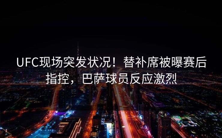 UFC现场突发状况！替补席被曝赛后指控，巴萨球员反应激烈