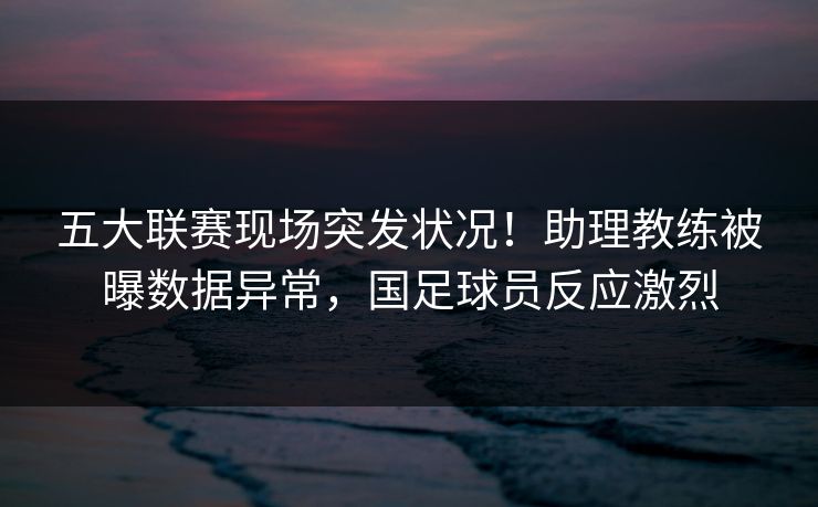 五大联赛现场突发状况！助理教练被曝数据异常，国足球员反应激烈