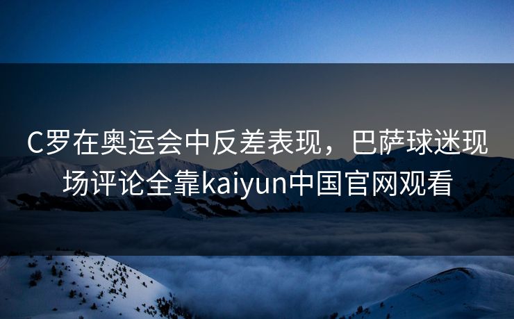 C罗在奥运会中反差表现，巴萨球迷现场评论全靠kaiyun中国官网观看