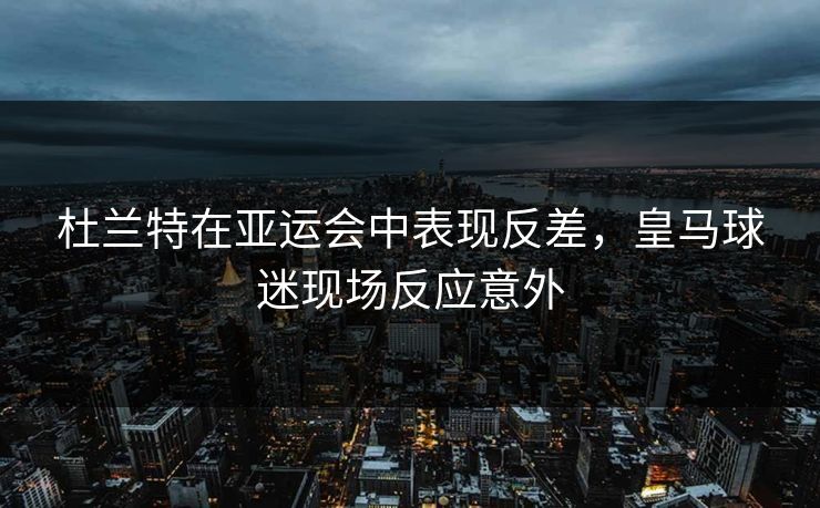 杜兰特在亚运会中表现反差，皇马球迷现场反应意外
