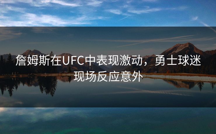 詹姆斯在UFC中表现激动,勇士球迷现场反应意外 詹姆斯在UFC中表现激动,勇士球迷现场反应意外