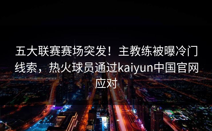 五大联赛赛场突发!主教练被曝冷门线索,热火球员通过kaiyun中国官网应对 五大联赛赛场突发!主教练被曝冷门线索,热火球员通过kaiyun中国官网应对