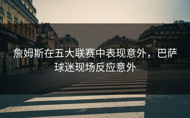 詹姆斯在五大联赛中表现意外，巴萨球迷现场反应意外