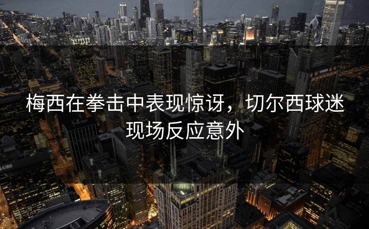 梅西在拳击中表现惊讶，切尔西球迷现场反应意外