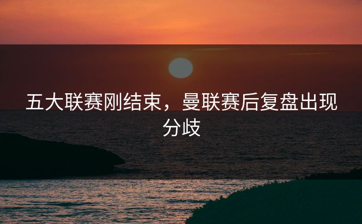 五大联赛刚结束，曼联赛后复盘出现分歧