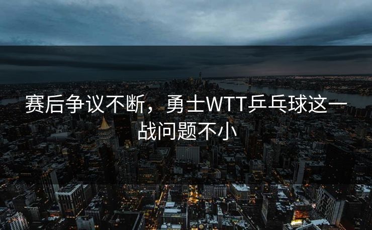 赛后争议不断,勇士WTT乒乓球这一战问题不小 赛后争议不断,勇士WTT乒乓球这一战问题不小